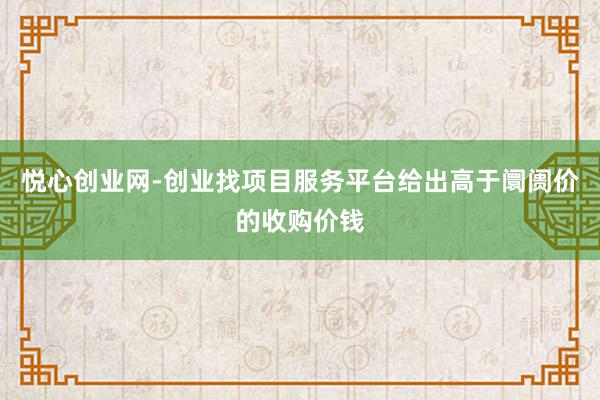 悦心创业网-创业找项目服务平台给出高于阛阓价的收购价钱